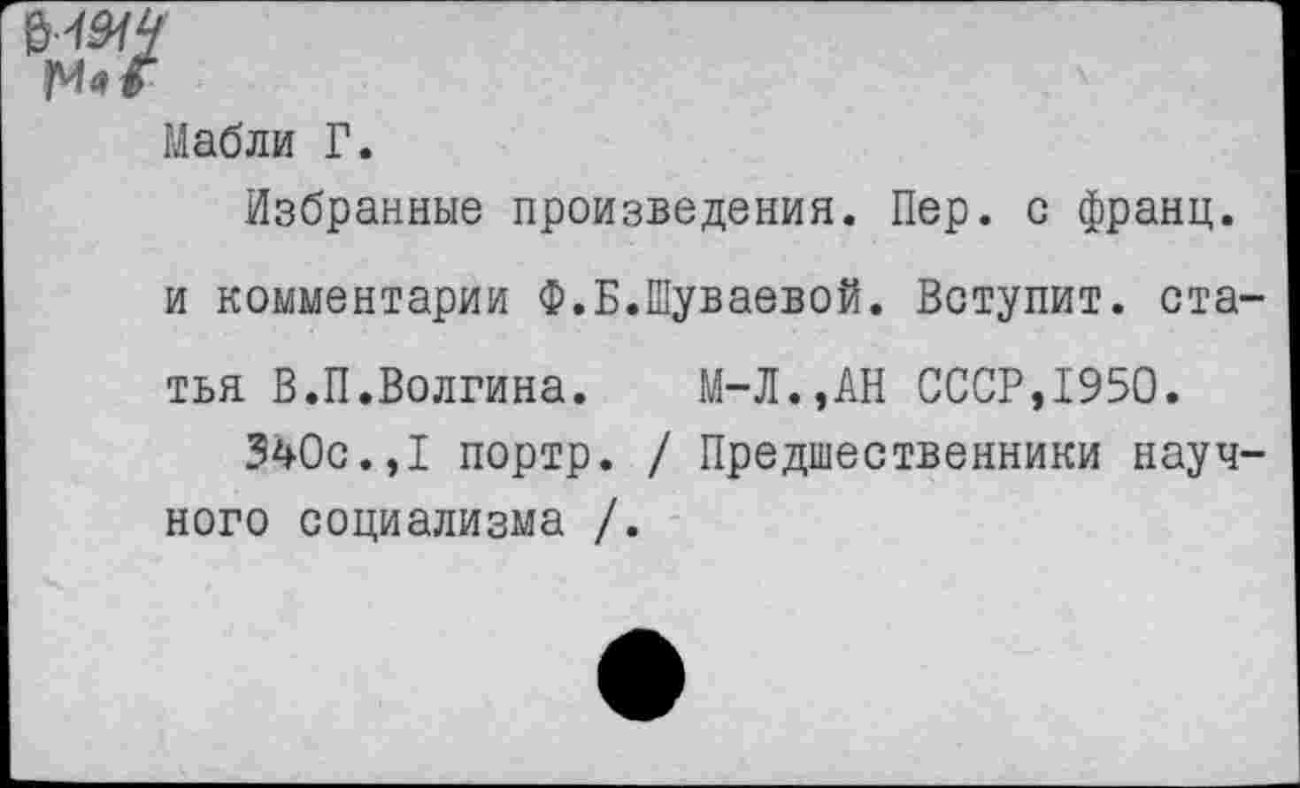 ﻿Мабли Г.
Избранные произведения. Пер. с франц.
и комментарии Ф.Б.Шуваевой. Вступит, ста-
тья В.П.Волгина. М-Л.,АН СССР,1950.
340с.,I портр. / Предшественники научного социализма /.